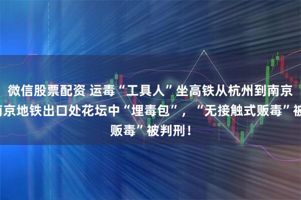 微信股票配资 运毒“工具人”坐高铁从杭州到南京，在南京地铁出口处花坛中“埋毒包”，“无接触式贩毒”被判刑！
